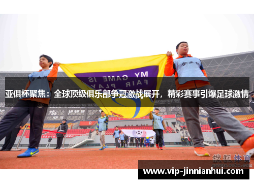 亚俱杯聚焦：全球顶级俱乐部争冠激战展开，精彩赛事引爆足球激情