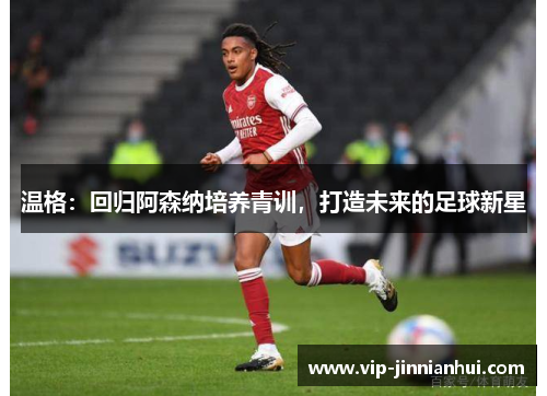 温格：回归阿森纳培养青训，打造未来的足球新星
