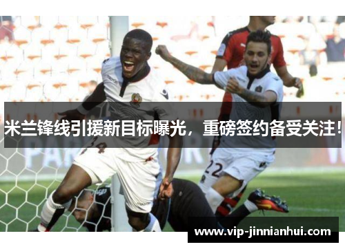 米兰锋线引援新目标曝光，重磅签约备受关注！
